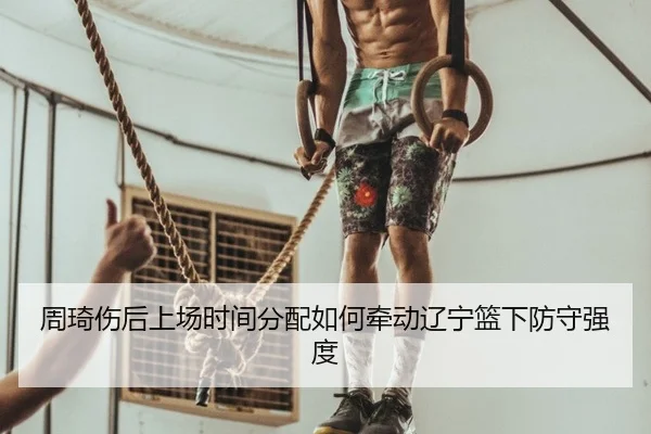 周琦伤后上场时间分配如何牵动辽宁篮下防守强度
